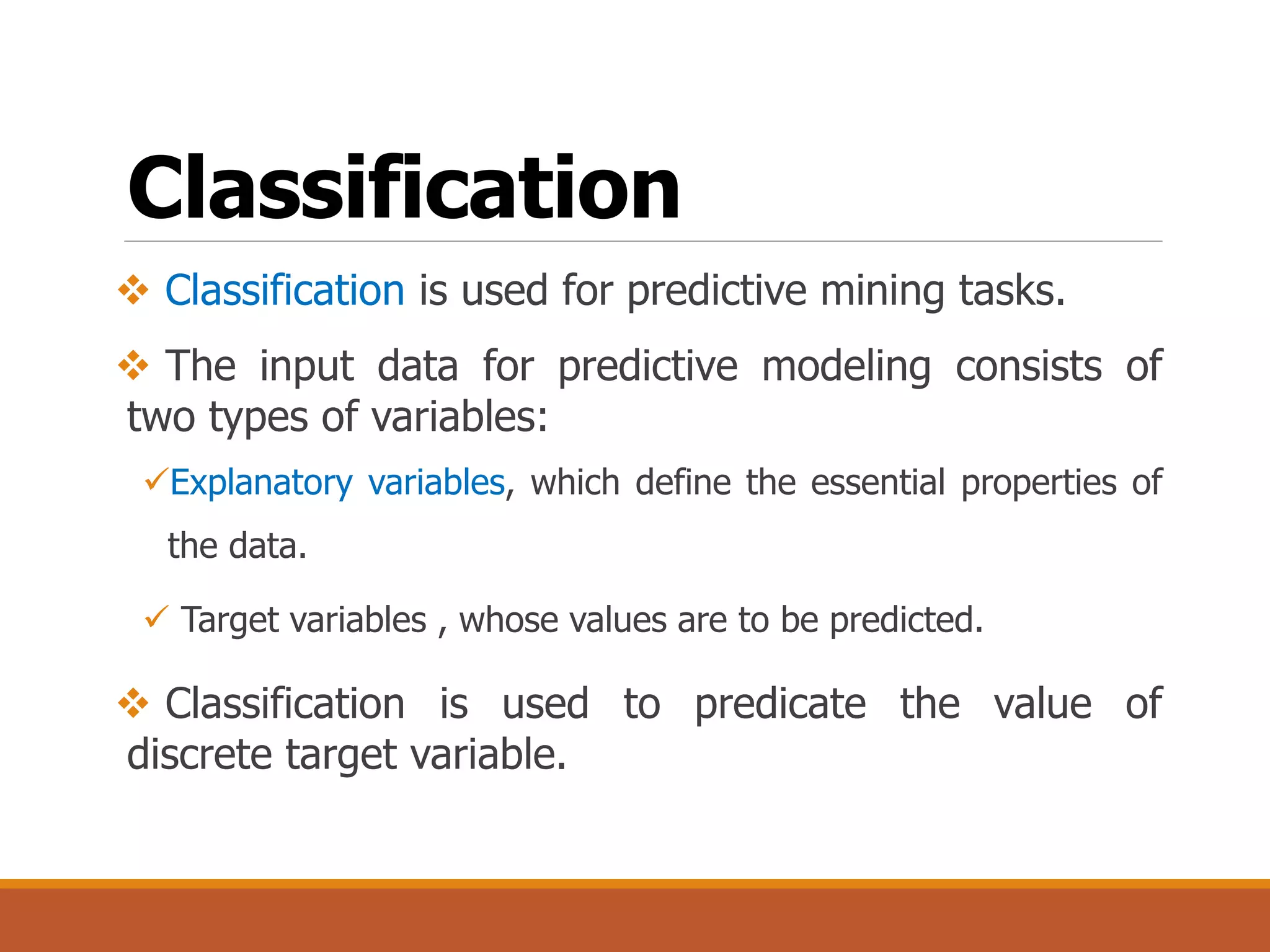 Classification
 Classification is used for predictive mining tasks.
 The input data for predictive modeling consists of
two types of variables:
Explanatory variables, which define the essential properties of
the data.
 Target variables , whose values are to be predicted.
 Classification is used to predicate the value of
discrete target variable.
 