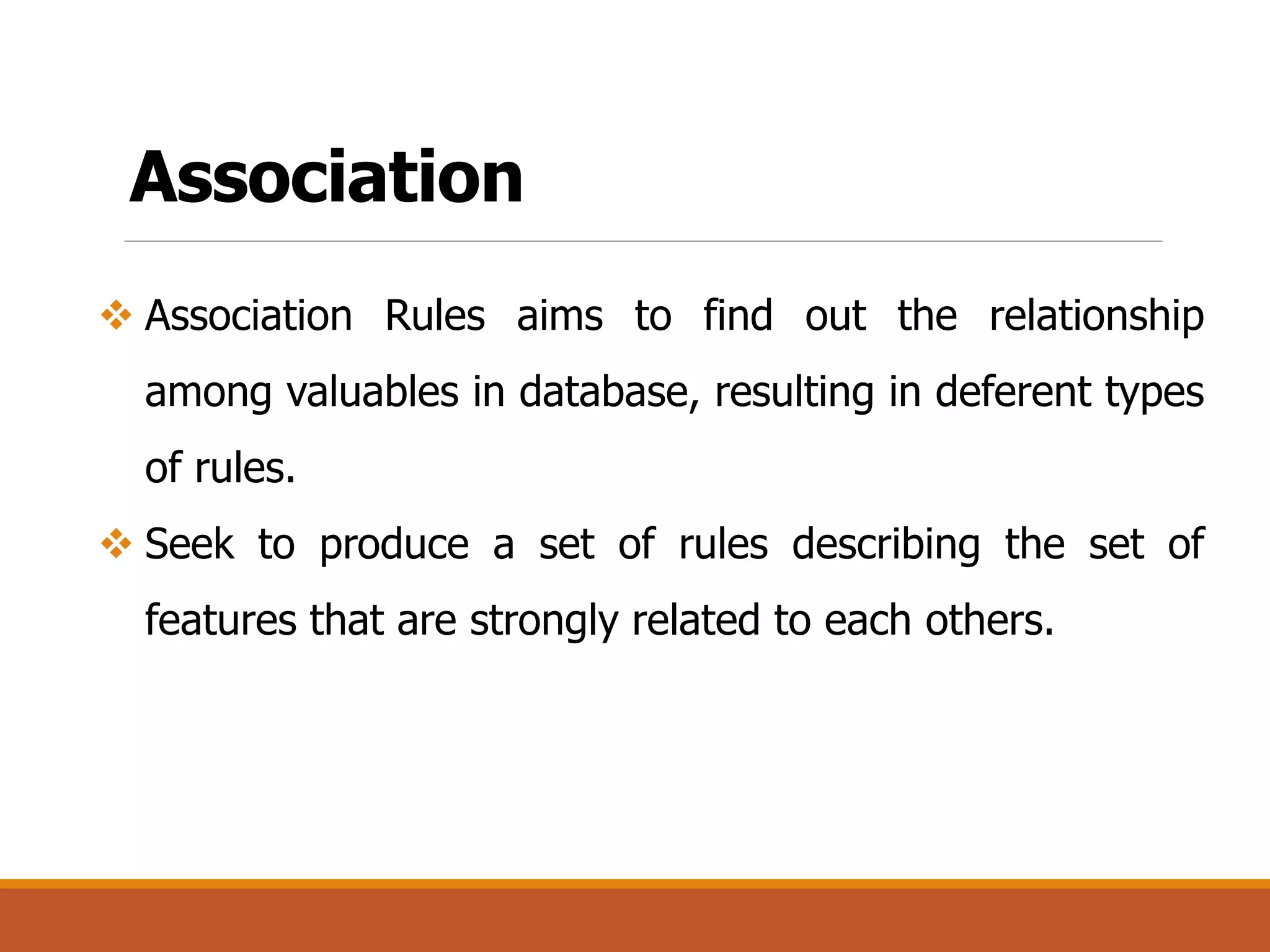 Association
 Association Rules aims to find out the relationship
among valuables in database, resulting in deferent types
of rules.
 Seek to produce a set of rules describing the set of
features that are strongly related to each others.
 