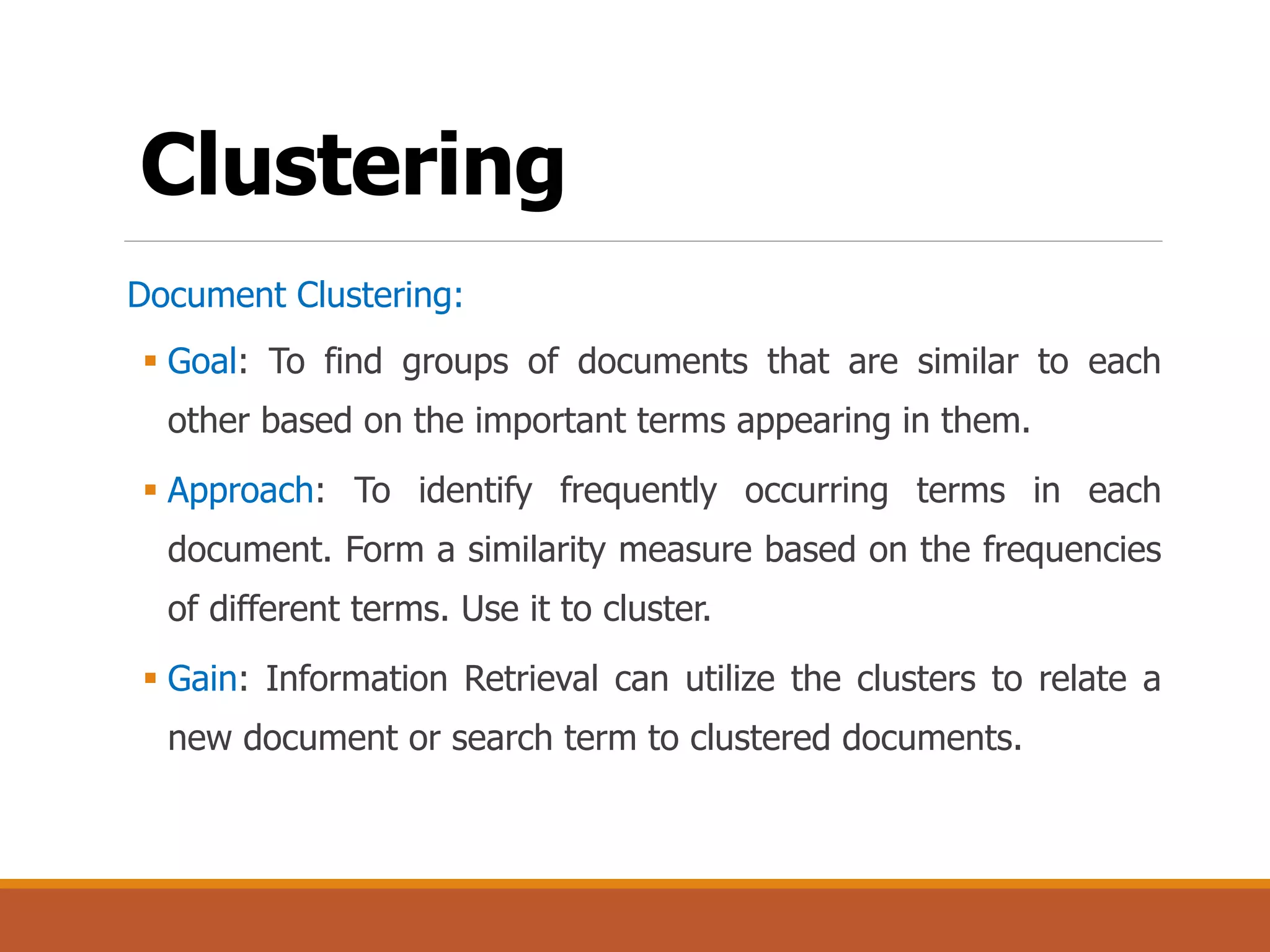 Clustering
Document Clustering:
 Goal: To find groups of documents that are similar to each
other based on the important terms appearing in them.
 Approach: To identify frequently occurring terms in each
document. Form a similarity measure based on the frequencies
of different terms. Use it to cluster.
 Gain: Information Retrieval can utilize the clusters to relate a
new document or search term to clustered documents.
 