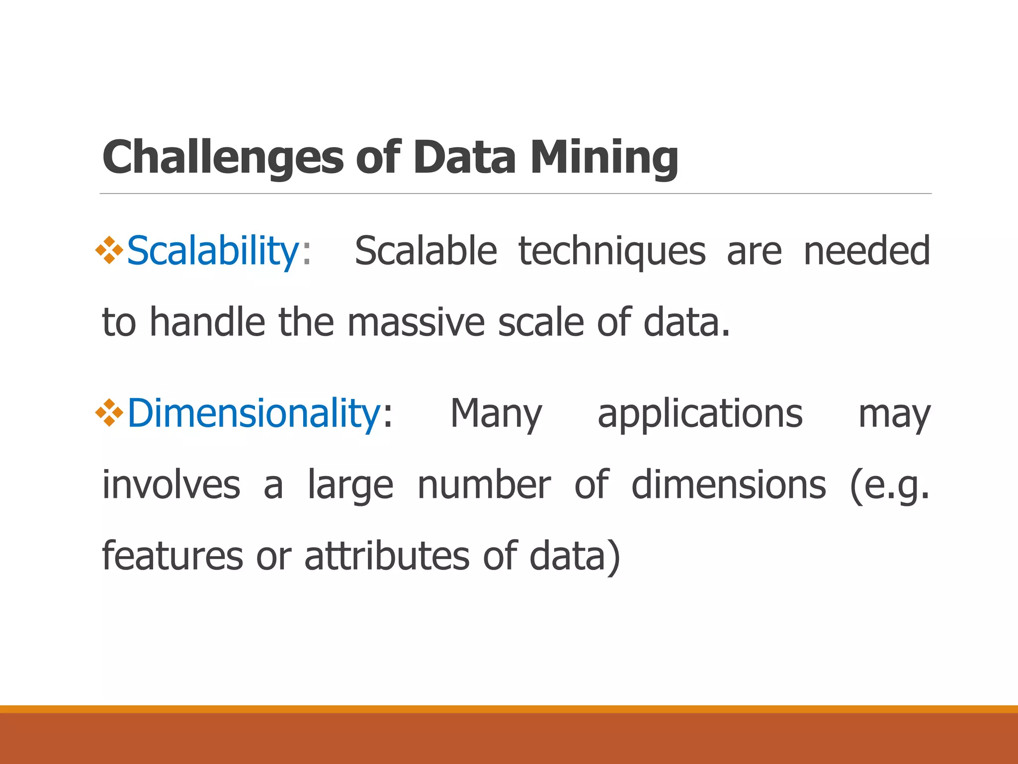 Challenges of Data Mining
Scalability: Scalable techniques are needed
to handle the massive scale of data.
Dimensionality: Many applications may
involves a large number of dimensions (e.g.
features or attributes of data)
 
