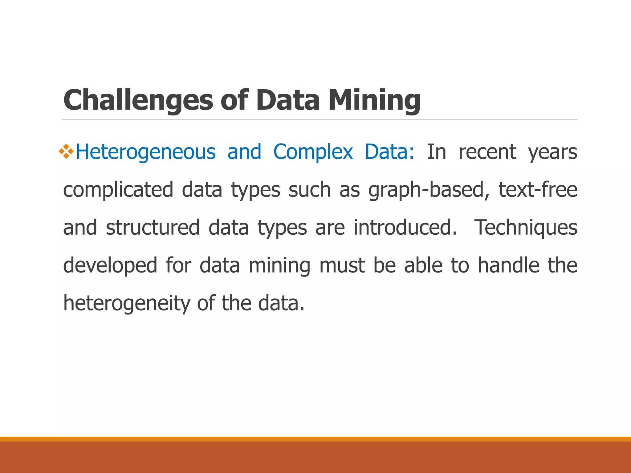 Challenges of Data Mining
Heterogeneous and Complex Data: In recent years
complicated data types such as graph-based, text-free
and structured data types are introduced. Techniques
developed for data mining must be able to handle the
heterogeneity of the data.
 