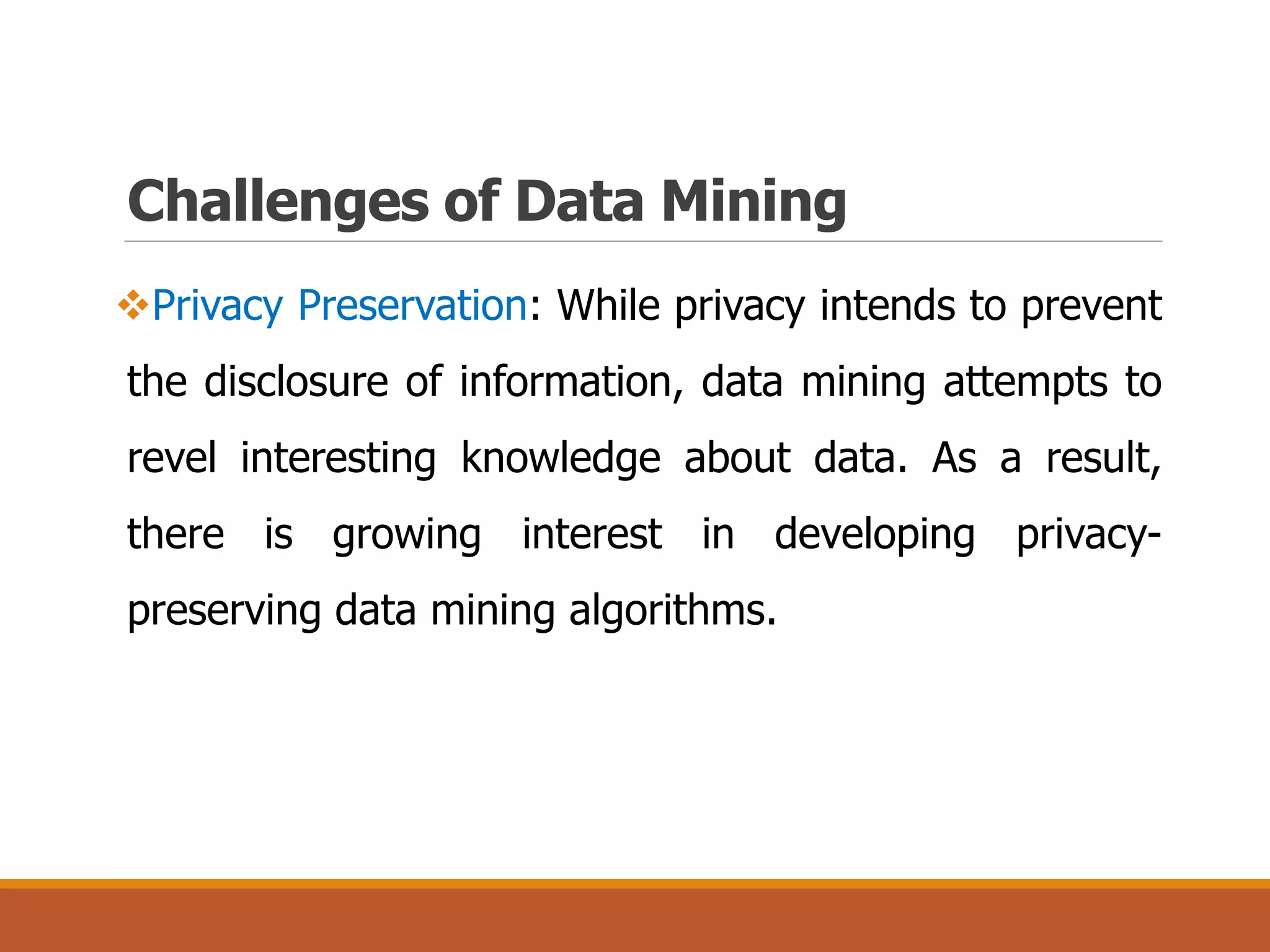 Challenges of Data Mining
Privacy Preservation: While privacy intends to prevent
the disclosure of information, data mining attempts to
revel interesting knowledge about data. As a result,
there is growing interest in developing privacy-
preserving data mining algorithms.
 