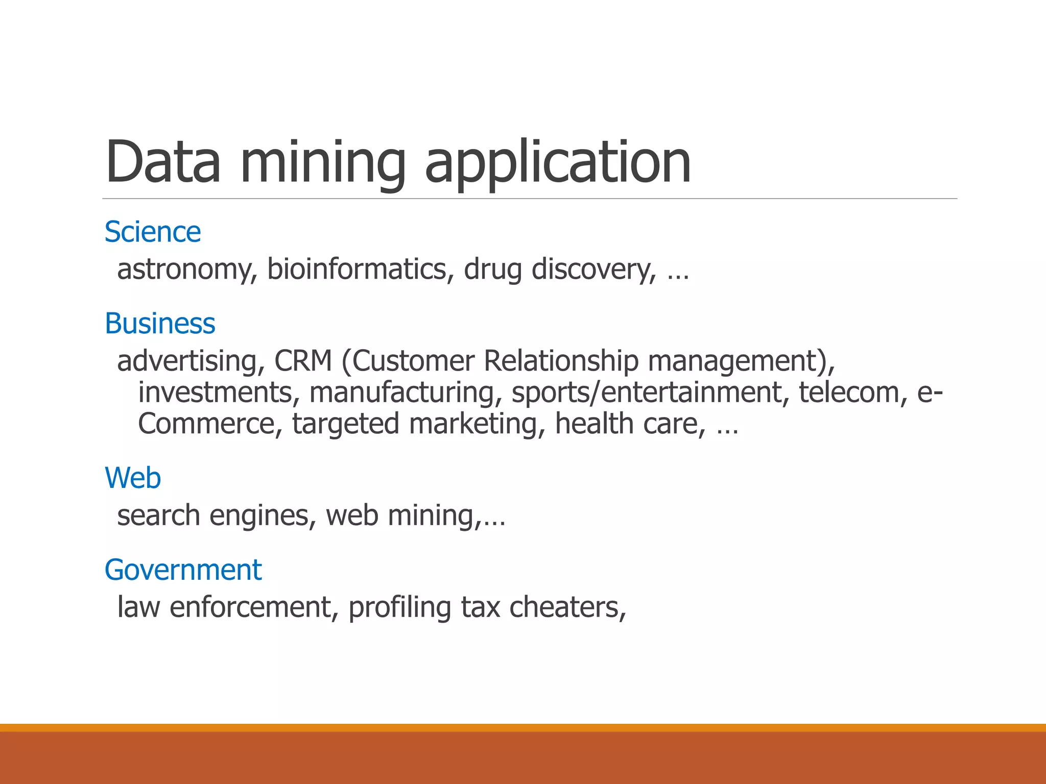 Data mining application
Science
astronomy, bioinformatics, drug discovery, …
Business
advertising, CRM (Customer Relationship management),
investments, manufacturing, sports/entertainment, telecom, e-
Commerce, targeted marketing, health care, …
Web
search engines, web mining,…
Government
law enforcement, profiling tax cheaters,
 