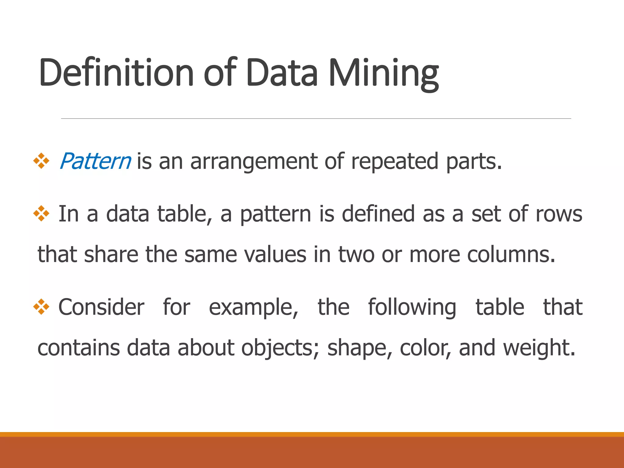Definition of Data Mining
 Pattern is an arrangement of repeated parts.
 In a data table, a pattern is defined as a set of rows
that share the same values in two or more columns.
 Consider for example, the following table that
contains data about objects; shape, color, and weight.
 