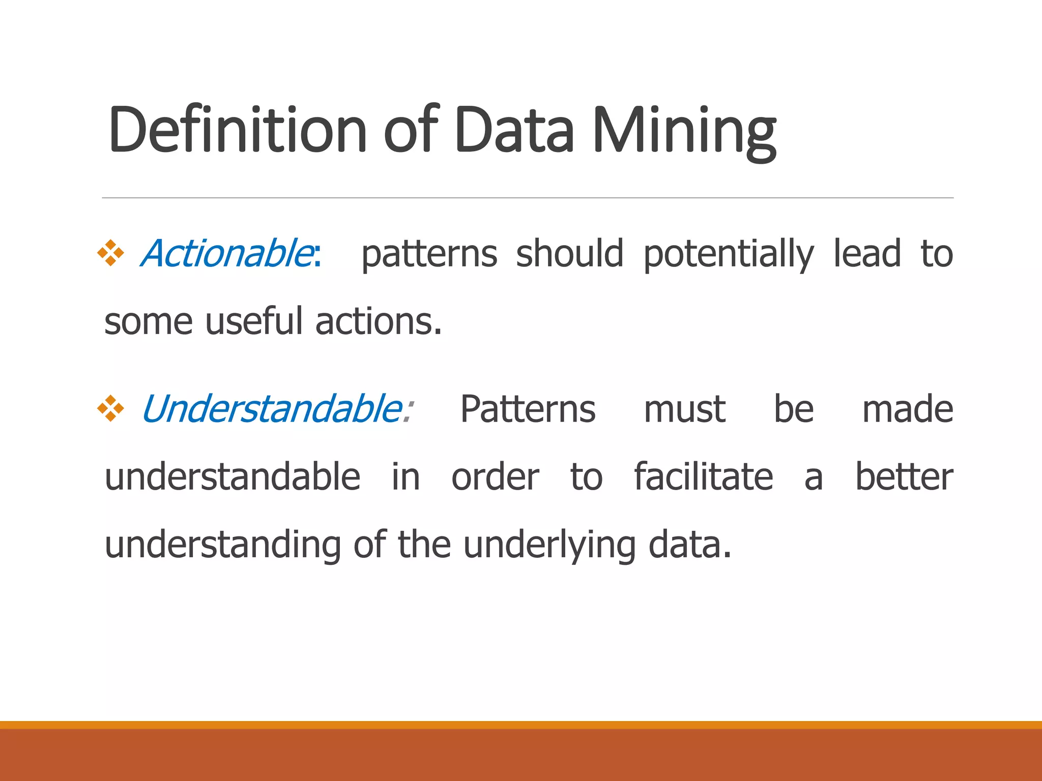 Definition of Data Mining
 Actionable: patterns should potentially lead to
some useful actions.
 Understandable: Patterns must be made
understandable in order to facilitate a better
understanding of the underlying data.
 
