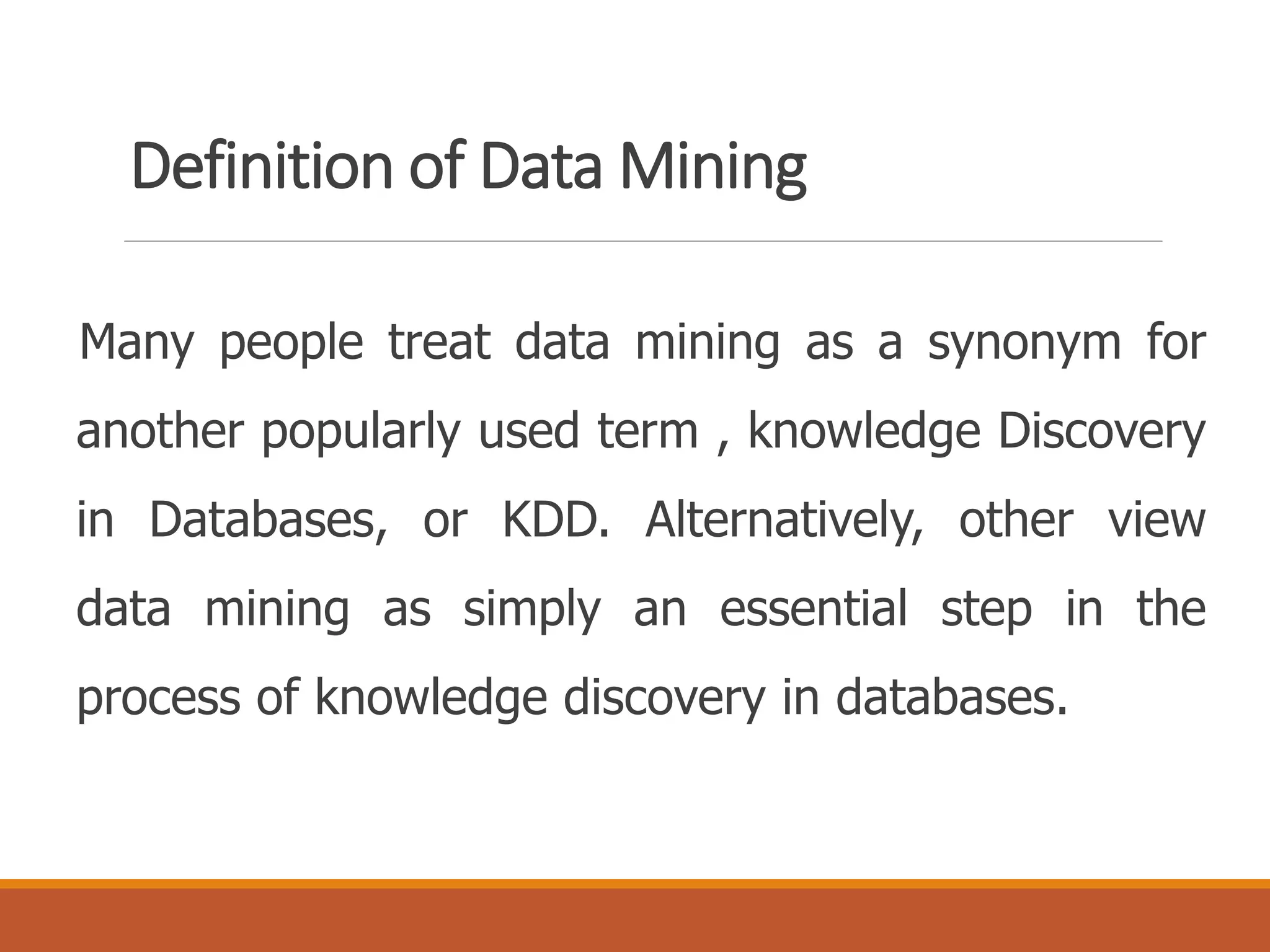 Definition of Data Mining
Many people treat data mining as a synonym for
another popularly used term , knowledge Discovery
in Databases, or KDD. Alternatively, other view
data mining as simply an essential step in the
process of knowledge discovery in databases.
 