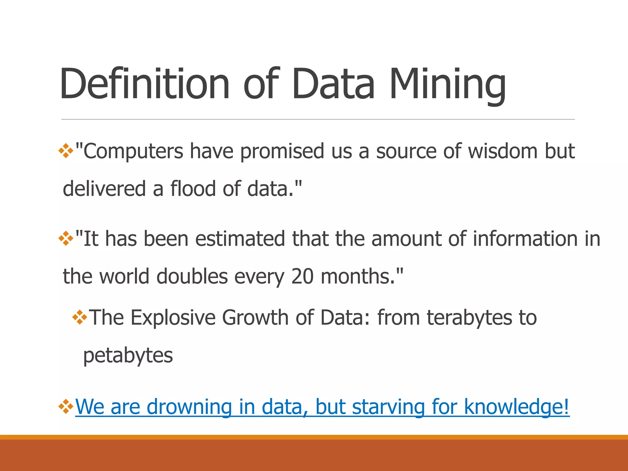 Definition of Data Mining
"Computers have promised us a source of wisdom but
delivered a flood of data."
"It has been estimated that the amount of information in
the world doubles every 20 months."
The Explosive Growth of Data: from terabytes to
petabytes
We are drowning in data, but starving for knowledge!
 