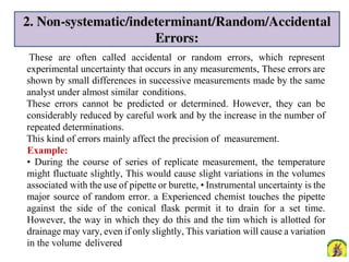 These are often called accidental or random errors, which represent
experimental uncertainty that occurs in any measurements, These errors are
shown by small differences in successive measurements made by the same
analyst under almost similar conditions.
These errors cannot be predicted or determined. However, they can be
considerably reduced by careful work and by the increase in the number of
repeated determinations.
This kind of errors mainly affect the precision of measurement.
Example:
• During the course of series of replicate measurement, the temperature
might fluctuate slightly, This would cause slight variations in the volumes
associated with the use of pipette or burette, • Instrumental uncertainty is the
major source of random error. a Experienced chemist touches the pipette
against the side of the conical flask permit it to drain for a set time.
However, the way in which they do this and the tim which is allotted for
drainage may vary, even if only slightly, This variation will cause a variation
in the volume delivered
 