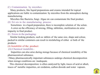 (C) Contamination by microbes:
Many products, like liquid preparations and creams intended for topical
applications are liable to contamination by microbes from the atmosphere during
manufacturing.
Microbes like Bacteria, fungi. Algae etc can contaminate the final product.
(D) Eri ors in the manufacturing process:
Sometimes in a liquid preparation, there is incomplete solution of the solute.
A error on the efficiency of mixing, filling, tablettinc, sterilization etc arise
impurity in final product.
(E) Errors in the packaging:
Similar looking products, such as tablets of the same size, shape and colour,
packed in similar containers can result in mislabeling of either or both of the
products
(4) Instabilitr of the product:
(A) Chemical instaliiliti.-
Impurities can also arise during storage because of chemical instability of the
pharmaceutical substance.
>Many pharmaceutically important substances undergo chemical decomposition
when storage conditions are inadequate.
This chemical decomposition is often catalyzed by light, traces of acid or alkali,
traces of’ metallic impurities, air oxidation, carbon dioxide and water vapours.
 