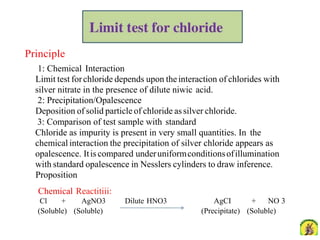 Principle
1: Chemical Interaction
Limit test forchloride depends upon theinteraction of chlorides with
silver nitrate in the presence of dilute niwic acid.
2: Precipitation/Opalescence
Deposition of solid particle of chloride assilver chloride.
3: Comparison of test sample with standard
Chloride as impurity is present in very small quantities. In the
chemical interaction the precipitation of silver chloride appears as
opalescence. Itis compared underuniformconditionsofillumination
with standard opalescence in Nesslers cylinders to draw inference.
Proposition
Chemical Reactitiii:
Cl + AgNO3 Dilute HNO3
(Soluble) (Soluble)
AgCI + NO 3
(Precipitate) (Soluble)
 