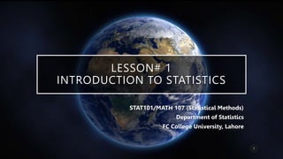 LESSON# 1
INTRODUCTION TO STATISTICS
STAT101/MATH 107 (Statistical Methods)
Department of Statistics
FC College University, Lahore
1
 