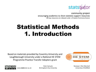 Statistical Methods
1. Introduction
Peter	
  Samuels	
  
Birmingham	
  City	
  University	
  
Reviewer:	
  Ellen	
  Marshall	
  
University	
  of	
  Sheﬃeld	
  
community project
encouraging academics to share statistics support resources
All stcp resources are released under a Creative Commons licence
Based	
  on	
  materials	
  provided	
  by	
  Coventry	
  University	
  and	
  
Loughborough	
  University	
  under	
  a	
  NaBonal	
  HE	
  STEM	
  
Programme	
  PracBce	
  Transfer	
  Adopters	
  grant	
  
www.statstutor.ac.uk	
  
 