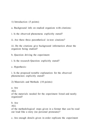 1) Introduction (5 points)
a. Background info on studied organism with citations:
i. Is the observed phenomena explicitly stated?
ii. Are there three parenthetical in-text citations?
iii. Do the citations give background information about the
organism being studied?
b. Question driving the experiment:
i. Is the research Question explicitly stated?
c. Hypothesis:
i. Is the proposed testable explanation for the observed
phenomenon explicitly stated?
2) Materials and Methods (10 points):
a. Are
ALL
of the materials needed for the experiment listed and neatly
organized?
b. Are
ALL
of the methodological steps given in a format that can be read
out loud like a story (no personal pronouns)?
c. Are enough details given in order replicate the experiment
 