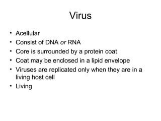 Virus
• Acellular
• Consist of DNA or RNA
• Core is surrounded by a protein coat
• Coat may be enclosed in a lipid envelope
• Viruses are replicated only when they are in a
living host cell
• Living
 