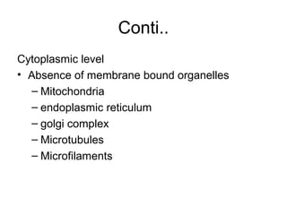 Conti..
Cytoplasmic level
• Absence of membrane bound organelles
– Mitochondria
– endoplasmic reticulum
– golgi complex
– Microtubules
– Microfilaments
 