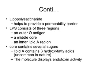 Conti…
• Lipopolysaccharide
– helps to provide a permeability barrier
• LPS consists of three regions
– an outer O antigen
– a middle core
– an inner lipid A region
• core contains several sugars
– lipid A contains β hydroxyfatty acids
(uncommon in nature)
– The molecule displays endotoxin activity
 