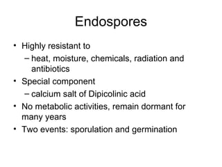 Endospores
• Highly resistant to
– heat, moisture, chemicals, radiation and
antibiotics
• Special component
– calcium salt of Dipicolinic acid
• No metabolic activities, remain dormant for
many years
• Two events: sporulation and germination
 