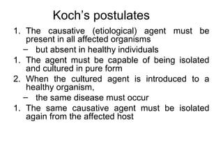 Koch’s postulates
1. The causative (etiological) agent must be
present in all affected organisms
– but absent in healthy individuals
1. The agent must be capable of being isolated
and cultured in pure form
2. When the cultured agent is introduced to a
healthy organism,
– the same disease must occur
1. The same causative agent must be isolated
again from the affected host
 