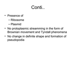 Conti..
• Presence of
– Ribosome
– Plasmid
• No protoplasmic streamming in the form of
Brownian movement and Tyndall phenomena
• No change in definite shape and formation of
pseudopodia
 