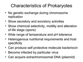 Characteristics of Prokaryotes
• No genetic exchange during chromosome
replication
• Show secretory and excretory activities
• Show chemical selectivity, motility and alteration
of life stage (spore)
• Wide range of temperature and pH tolerance
• Heterogenous nutritional requirements and host
specificity
• Can produce self protective molecule bacteriocin
• Become infected by particular virus
• Can acquire extrachromosomal DNA (plasmid)
 