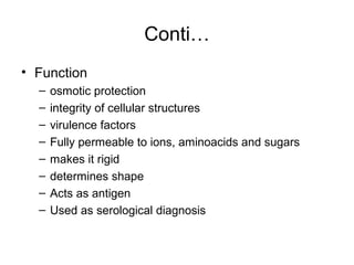 Conti…
• Function
– osmotic protection
– integrity of cellular structures
– virulence factors
– Fully permeable to ions, aminoacids and sugars
– makes it rigid
– determines shape
– Acts as antigen
– Used as serological diagnosis
 
