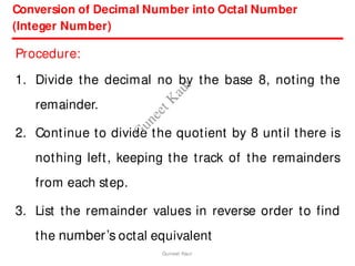 Conversion of Decimal Number into Octal Number
(Integer Number)
Procedure:
1. Divide the decimal no by the base 8, noting the
remainder.
2. Continue to divide the quotient by 8 until there is
nothing left, keeping the track of the remainders
from each step.
3. List the remainder values in reverse order to find
the number’s octal equivalent
Guneet Kaur
G
u
n
e
e
t
K
a
u
r
 