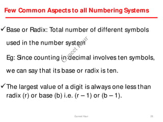 Few Common Aspects to all Numbering Systems
Base or Radix: Total number of different symbols
used in the number system
Eg: Since counting in decimal involves ten symbols,
we can say that its base or radix is ten.
The largest value of a digit is always one less than
radix (r) or base (b) i.e. (r – 1) or (b – 1).
26
Guneet Kaur
G
u
n
e
e
t
K
a
u
r
 