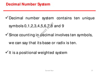 Decimal Number System
Decimal number system contains ten unique
symbols 0,1,2,3,4,5,6,7,8 and 9
Since counting in decimal involves ten symbols,
we can say that its base or radix is ten.
It is a positional weighted system
31
Guneet Kaur
G
u
n
e
e
t
K
a
u
r
 