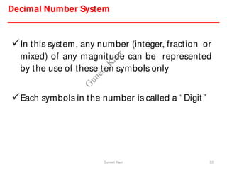 Decimal Number System
In this system, any number (integer, fraction or
mixed) of any magnitude can be represented
by the use of these ten symbols only
Each symbols in the number is called a “Digit”
33
Guneet Kaur
G
u
n
e
e
t
K
a
u
r
 