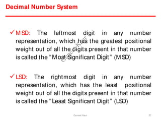 Decimal Number System
MSD: The leftmost digit in any number
representation, which has the greatest positional
weight out of all the digits present in that number
is called the “Most Significant Digit” (MSD)
LSD: The rightmost digit in any number
representation, which has the least positional
weight out of all the digits present in that number
is called the “Least Significant Digit” (LSD)
37
Guneet Kaur
G
u
n
e
e
t
K
a
u
r
 