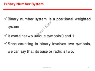 Binary Number System
Binary number system is a positional weighted
system
It contains two unique symbols 0 and 1
Since counting in binary involves two symbols,
we can say that its base or radix is two.
40
Guneet Kaur
G
u
n
e
e
t
K
a
u
r
 