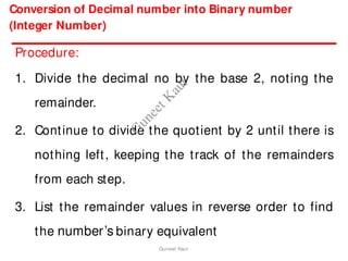 Conversion of Decimal number into Binary number
(Integer Number)
Procedure:
1. Divide the decimal no by the base 2, noting the
remainder.
2. Continue to divide the quotient by 2 until there is
nothing left, keeping the track of the remainders
from each step.
3. List the remainder values in reverse order to find
the number’s binary equivalent
Guneet Kaur
G
u
n
e
e
t
K
a
u
r
 