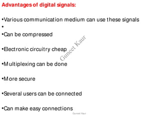 Advantages of digital signals:
•Various communication medium can use these signals
•
•Can be compressed
•Electronic circuitry cheap
•Multiplexing can be done
•More secure
•Several users can be connected
•Can make easy connections
Guneet Kaur
G
u
n
e
e
t
K
a
u
r
 