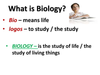 What is Biology?
• Bio – means life
• logos – to study / the study
• BIOLOGY – is the study of life / the
study of living things
 