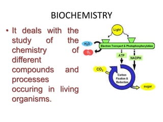 BIOCHEMISTRY
• It deals with the
study of the
chemistry of
different
compounds and
processes
occuring in living
organisms.
 