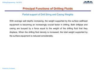 Drilling Engineering – Fall 2012
Prepared by: Tan Nguyen
With average well depths increasing, the weight supported by the surface wellhead
equipment is becoming an increasingly crucial factor in drilling. Both drillpipe and
casing are buoyed by a force equal to the weight of the drilling fluid that they
displace. When the drilling fluid density is increased, the total weight supported by
the surface equipment is reduced considerably.
Principal Functions of Drilling Fluids
Partial support of Drill String and Casing Weights
 