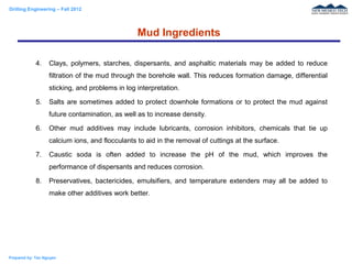 Drilling Engineering – Fall 2012
Prepared by: Tan Nguyen
4. Clays, polymers, starches, dispersants, and asphaltic materials may be added to reduce
filtration of the mud through the borehole wall. This reduces formation damage, differential
sticking, and problems in log interpretation.
5. Salts are sometimes added to protect downhole formations or to protect the mud against
future contamination, as well as to increase density.
6. Other mud additives may include lubricants, corrosion inhibitors, chemicals that tie up
calcium ions, and flocculants to aid in the removal of cuttings at the surface.
7. Caustic soda is often added to increase the pH of the mud, which improves the
performance of dispersants and reduces corrosion.
8. Preservatives, bactericides, emulsifiers, and temperature extenders may all be added to
make other additives work better.
Mud Ingredients
 