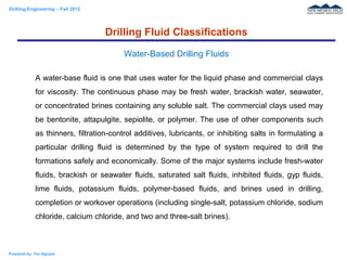 Drilling Engineering – Fall 2012
Prepared by: Tan Nguyen
A water-base fluid is one that uses water for the liquid phase and commercial clays
for viscosity. The continuous phase may be fresh water, brackish water, seawater,
or concentrated brines containing any soluble salt. The commercial clays used may
be bentonite, attapulgite, sepiolite, or polymer. The use of other components such
as thinners, filtration-control additives, lubricants, or inhibiting salts in formulating a
particular drilling fluid is determined by the type of system required to drill the
formations safely and economically. Some of the major systems include fresh-water
fluids, brackish or seawater fluids, saturated salt fluids, inhibited fluids, gyp fluids,
lime fluids, potassium fluids, polymer-based fluids, and brines used in drilling,
completion or workover operations (including single-salt, potassium chloride, sodium
chloride, calcium chloride, and two and three-salt brines).
Drilling Fluid Classifications
Water-Based Drilling Fluids
 