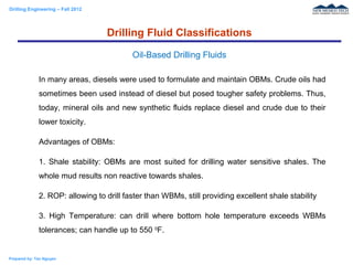 Drilling Engineering – Fall 2012
Prepared by: Tan Nguyen
In many areas, diesels were used to formulate and maintain OBMs. Crude oils had
sometimes been used instead of diesel but posed tougher safety problems. Thus,
today, mineral oils and new synthetic fluids replace diesel and crude due to their
lower toxicity.
Advantages of OBMs:
1. Shale stability: OBMs are most suited for drilling water sensitive shales. The
whole mud results non reactive towards shales.
2. ROP: allowing to drill faster than WBMs, still providing excellent shale stability
3. High Temperature: can drill where bottom hole temperature exceeds WBMs
tolerances; can handle up to 550 0
F.
Drilling Fluid Classifications
Oil-Based Drilling Fluids
 