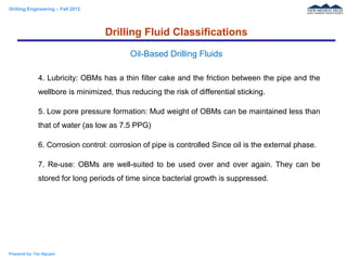 Drilling Engineering – Fall 2012
Prepared by: Tan Nguyen
4. Lubricity: OBMs has a thin filter cake and the friction between the pipe and the
wellbore is minimized, thus reducing the risk of differential sticking.
5. Low pore pressure formation: Mud weight of OBMs can be maintained less than
that of water (as low as 7.5 PPG)
6. Corrosion control: corrosion of pipe is controlled Since oil is the external phase.
7. Re-use: OBMs are well-suited to be used over and over again. They can be
stored for long periods of time since bacterial growth is suppressed.
Drilling Fluid Classifications
Oil-Based Drilling Fluids
 