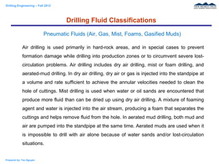 Drilling Engineering – Fall 2012
Prepared by: Tan Nguyen
Air drilling is used primarily in hard-rock areas, and in special cases to prevent
formation damage while drilling into production zones or to circumvent severe lost-
circulation problems. Air drilling includes dry air drilling, mist or foam drilling, and
aerated-mud drilling. In dry air drilling, dry air or gas is injected into the standpipe at
a volume and rate sufficient to achieve the annular velocities needed to clean the
hole of cuttings. Mist drilling is used when water or oil sands are encountered that
produce more fluid than can be dried up using dry air drilling. A mixture of foaming
agent and water is injected into the air stream, producing a foam that separates the
cuttings and helps remove fluid from the hole. In aerated mud drilling, both mud and
air are pumped into the standpipe at the same time. Aerated muds are used when it
is impossible to drill with air alone because of water sands and/or lost-circulation
situations.
Drilling Fluid Classifications
Pneumatic Fluids (Air, Gas, Mist, Foams, Gasified Muds)
 