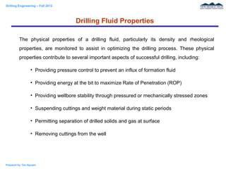 Drilling Engineering – Fall 2012
Prepared by: Tan Nguyen
The physical properties of a drilling fluid, particularly its density and rheological
properties, are monitored to assist in optimizing the drilling process. These physical
properties contribute to several important aspects of successful drilling, including:
• Providing pressure control to prevent an influx of formation fluid
• Providing energy at the bit to maximize Rate of Penetration (ROP)
• Providing wellbore stability through pressured or mechanically stressed zones
• Suspending cuttings and weight material during static periods
• Permitting separation of drilled solids and gas at surface
• Removing cuttings from the well
Drilling Fluid Properties
 
