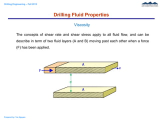 Drilling Engineering – Fall 2012
Prepared by: Tan Nguyen
The concepts of shear rate and shear stress apply to all fluid flow, and can be
describe in term of two fluid layers (A and B) moving past each other when a force
(F) has been applied.
Drilling Fluid Properties
Viscosity
 