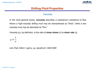 Drilling Engineering – Fall 2012
Prepared by: Tan Nguyen
In the most general sense, viscosity describes a substance’s resistance to flow.
Hence a high-viscosity drilling mud may be characterized as "thick," while a low-
viscosity mud may be described as "thin."
Viscosity (µ), by definition, is the ratio of shear stress (τ) to shear rate (γ):
Unit: PaS, NS/m2
, kg/ms, cp, dyneS/cm2
, lbfS/100ft2
Drilling Fluid Properties
Viscosity
 