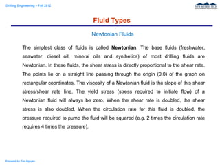 Drilling Engineering – Fall 2012
Prepared by: Tan Nguyen
The simplest class of fluids is called Newtonian. The base fluids (freshwater,
seawater, diesel oil, mineral oils and synthetics) of most drilling fluids are
Newtonian. In these fluids, the shear stress is directly proportional to the shear rate.
The points lie on a straight line passing through the origin (0,0) of the graph on
rectangular coordinates. The viscosity of a Newtonian fluid is the slope of this shear
stress/shear rate line. The yield stress (stress required to initiate flow) of a
Newtonian fluid will always be zero. When the shear rate is doubled, the shear
stress is also doubled. When the circulation rate for this fluid is doubled, the
pressure required to pump the fluid will be squared (e.g. 2 times the circulation rate
requires 4 times the pressure).
Fluid Types
Newtonian Fluids
 