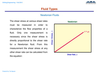 Drilling Engineering – Fall 2012
Prepared by: Tan Nguyen
The shear stress at various shear rates
must be measured in order to
characterize the flow properties of a
fluid. Only one measurement is
necessary since the shear stress is
directly proportional to the shear rate
for a Newtonian fluid. From this
measurement the shear stress at any
other shear rate can be calculated from
the equation:
Fluid Types
Newtonian Fluids
 