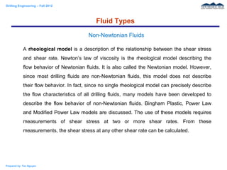 Drilling Engineering – Fall 2012
Prepared by: Tan Nguyen
A rheological model is a description of the relationship between the shear stress
and shear rate. Newton’s law of viscosity is the rheological model describing the
flow behavior of Newtonian fluids. It is also called the Newtonian model. However,
since most drilling fluids are non-Newtonian fluids, this model does not describe
their flow behavior. In fact, since no single rheological model can precisely describe
the flow characteristics of all drilling fluids, many models have been developed to
describe the flow behavior of non-Newtonian fluids. Bingham Plastic, Power Law
and Modified Power Law models are discussed. The use of these models requires
measurements of shear stress at two or more shear rates. From these
measurements, the shear stress at any other shear rate can be calculated.
Fluid Types
Non-Newtonian Fluids
 