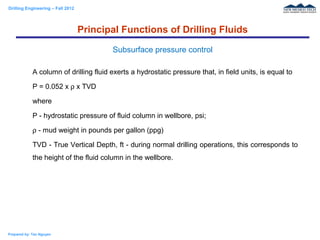 Drilling Engineering – Fall 2012
Prepared by: Tan Nguyen
A column of drilling fluid exerts a hydrostatic pressure that, in field units, is equal to
P = 0.052 x ρ x TVD
where
P - hydrostatic pressure of fluid column in wellbore, psi;
ρ - mud weight in pounds per gallon (ppg)
TVD - True Vertical Depth, ft - during normal drilling operations, this corresponds to
the height of the fluid column in the wellbore.
Principal Functions of Drilling Fluids
Subsurface pressure control
 