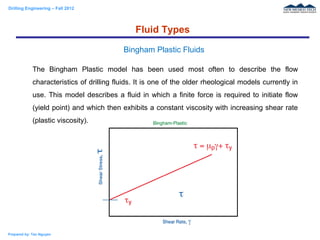 Drilling Engineering – Fall 2012
Prepared by: Tan Nguyen
The Bingham Plastic model has been used most often to describe the flow
characteristics of drilling fluids. It is one of the older rheological models currently in
use. This model describes a fluid in which a finite force is required to initiate flow
(yield point) and which then exhibits a constant viscosity with increasing shear rate
(plastic viscosity).
Fluid Types
Bingham Plastic Fluids
 