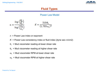 Drilling Engineering – Fall 2012
Prepared by: Tan Nguyen
n = Power Law index or exponent
K = Power Law consistency index or fluid index (dyne sec–n/cm2)
θ1 = Mud viscometer reading at lower shear rate
θ2 = Mud viscometer reading at higher shear rate
ω1 = Mud viscometer RPM at lower shear rate
ω2 = Mud viscometer RPM at higher shear rate
Fluid Types
Power Law Model
 